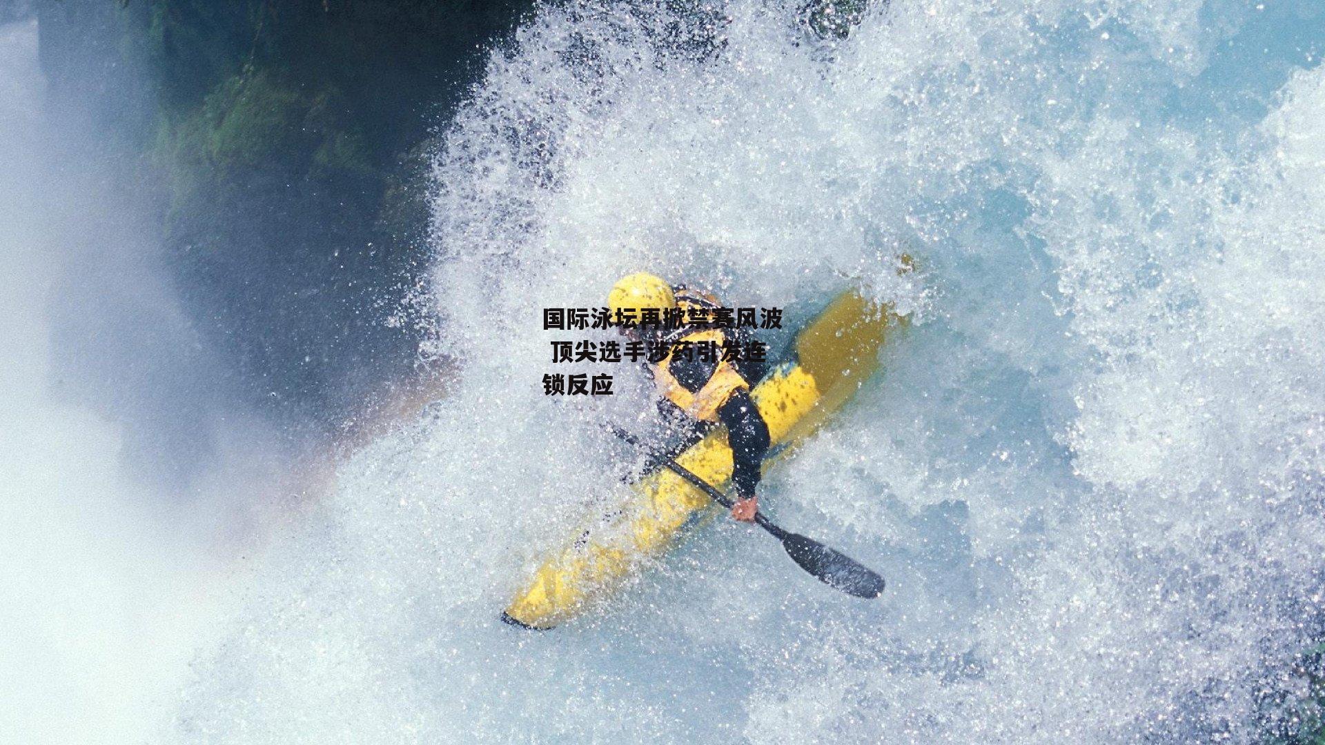 国际泳坛再掀禁赛风波 顶尖选手涉药引发连锁反应