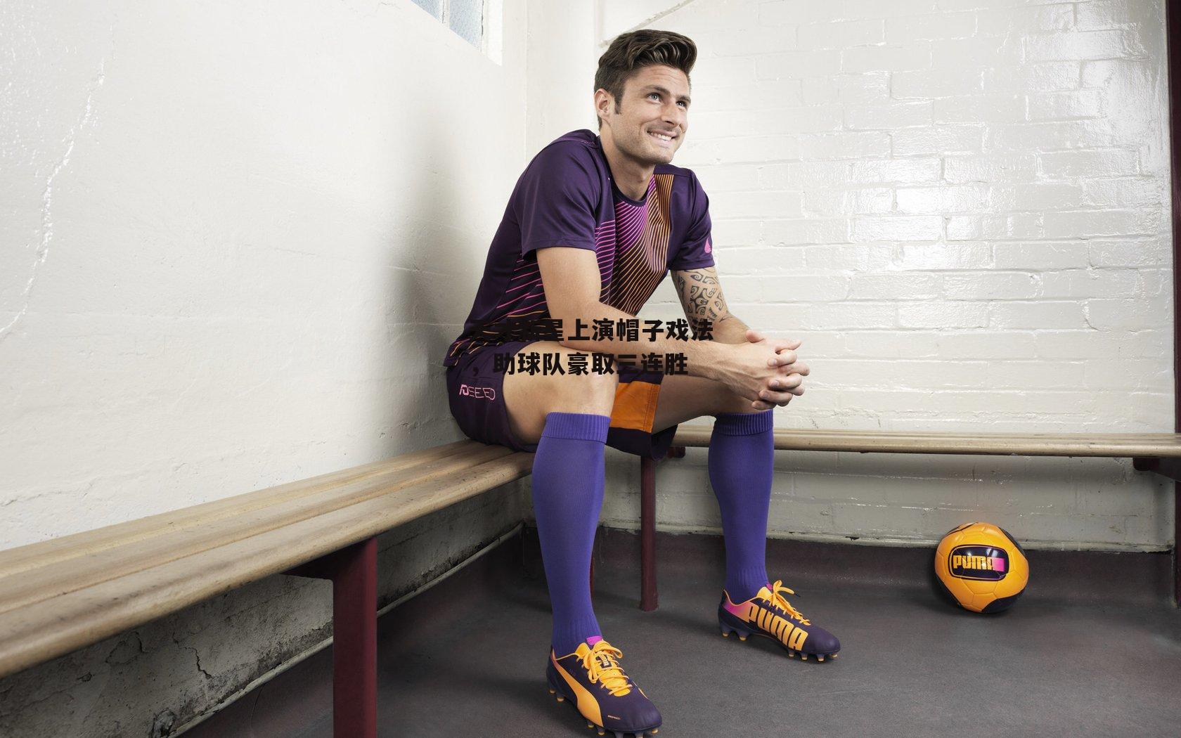 天才新星上演帽子戏法,助球队豪取三连胜