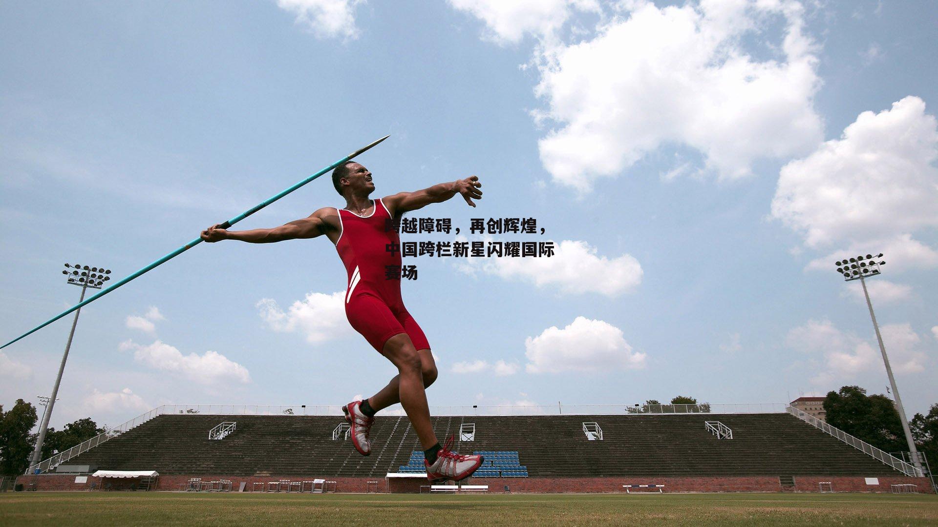 跨越障碍,再创辉煌,中国跨栏新星闪耀国际赛场